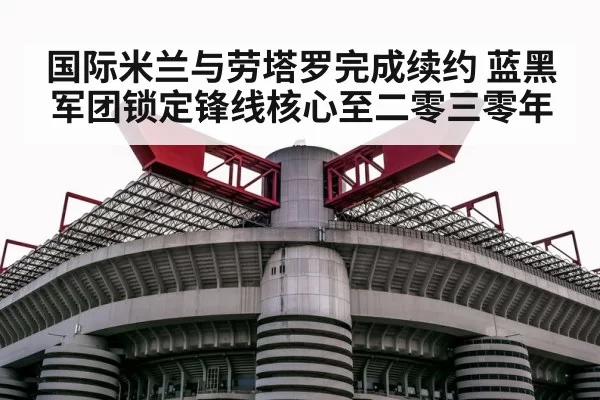 国际米兰与劳塔罗完成续约 蓝黑军团锁定锋线核心至二零三零年