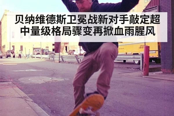 贝纳维德斯卫冕战新对手敲定超中量级格局骤变再掀血雨腥风